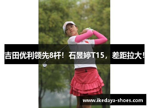 吉田优利领先8杆！石昱婷T15，差距拉大！